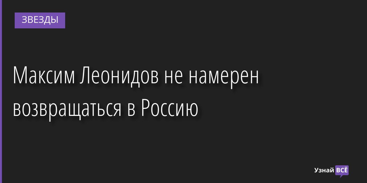 Максим Леонидов не намерен возвращаться в Россию 11.05.2022 | Звезды, шоу-бизнес