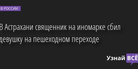 В Астрахани священник на иномарке сбил девушку на пешеходном переходе 23.05.2022 | Новости в России