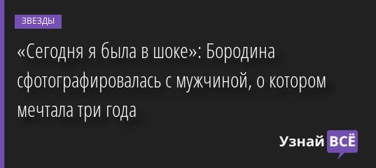 «Сегодня я была в шоке»: Бородина сфотографировалась с мужчиной, о котором мечтала три года 06.06.2022 | Звезды, шоу-бизнес