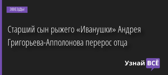 Старший сын рыжего «Иванушки» Андрея Григорьева-Апполонова перерос отца 16.06.2022 | Звезды, шоу-бизнес