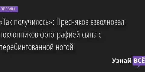 «Так получилось»: Пресняков взволновал поклонников фотографией сына с перебинтованной ногой 17.06.2022 | Звезды, шоу-бизнес