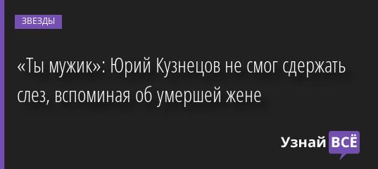 «Ты мужик»: Юрий Кузнецов не смог сдержать слез, вспоминая об умершей жене 23.06.2022 | Звезды, шоу-бизнес