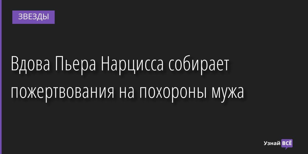 Вдова Пьера Нарцисса собирает пожертвования на похороны мужа 24.06.2022 | Звезды, шоу-бизнес