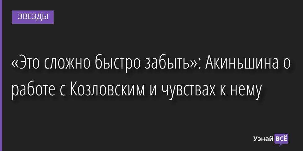 «Это сложно быстро забыть»: Акиньшина о работе с Козловским и чувствах к нему 20.07.2022 | Звезды, шоу-бизнес