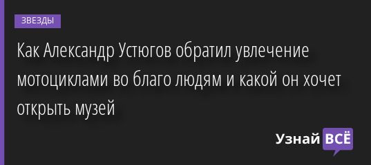 Как Александр Устюгов обратил увлечение мотоциклами во благо людям и какой он хочет открыть музей 02.07.2022 | Звезды, шоу-бизнес