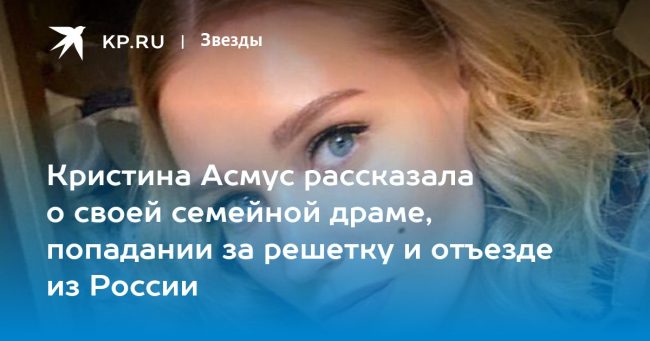 Кристина Асмус рассказала о своей семейной драме, попадании за решетку и отъезде из России