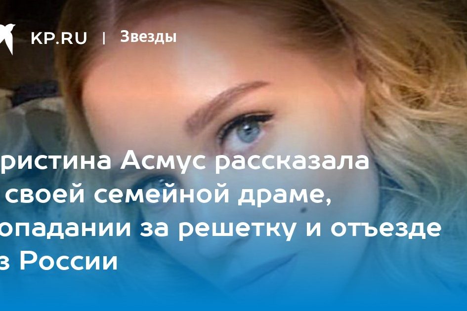 Кристина Асмус рассказала о своей семейной драме, попадании за решетку и отъезде из России