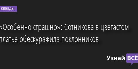 «Особенно страшно»: Сотникова в цветастом платье обескуражила поклонников 06.07.2022 | Звезды, шоу-бизнес