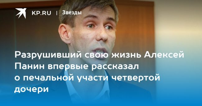 Разрушивший свою жизнь Алексей Панин впервые рассказал о печальной участи четвертой дочери