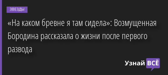 «На каком бревне я там сидела»: Возмущенная Бородина рассказала о жизни после первого развода 17.08.2022 | Звезды, шоу-бизнес