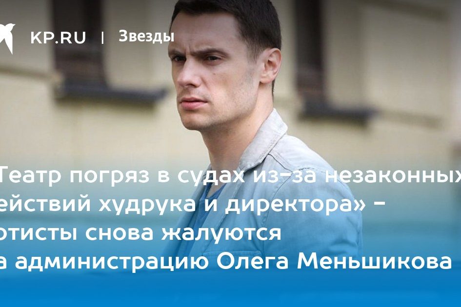 «Театр погряз в судах из-за незаконных действий худрука и директора» — артисты снова жалуются на администрацию Олега Меньшикова