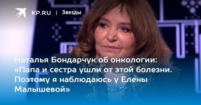 Наталья Бондарчук об онкологии: «Папа и сестра ушли от этой болезни. Поэтому я наблюдаюсь у Елены Малышевой»