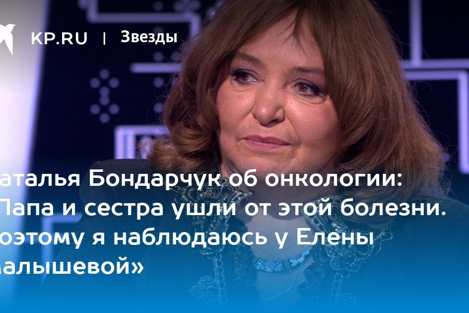 Наталья Бондарчук об онкологии: «Папа и сестра ушли от этой болезни. Поэтому я наблюдаюсь у Елены Малышевой»