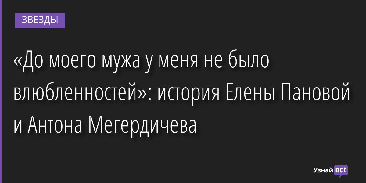 «До моего мужа у меня не было влюбленностей»: история Елены Пановой и Антона Мегердичева 22.11.2022 | Звезды, шоу-бизнес