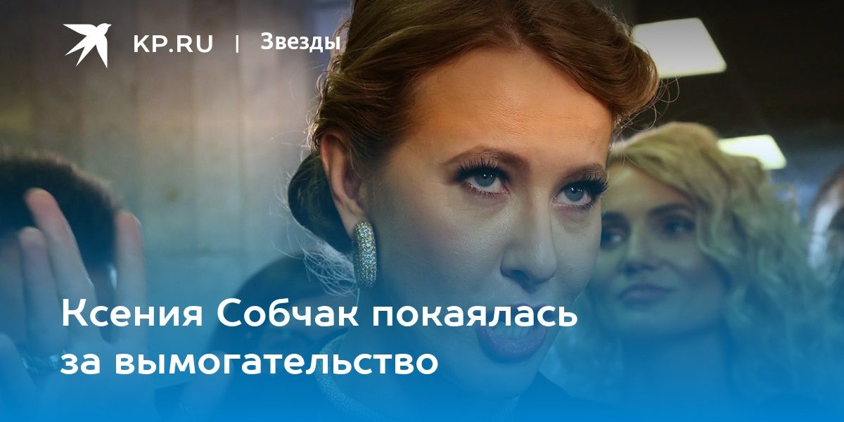 Ксения Собчак покаялась за вымогательство