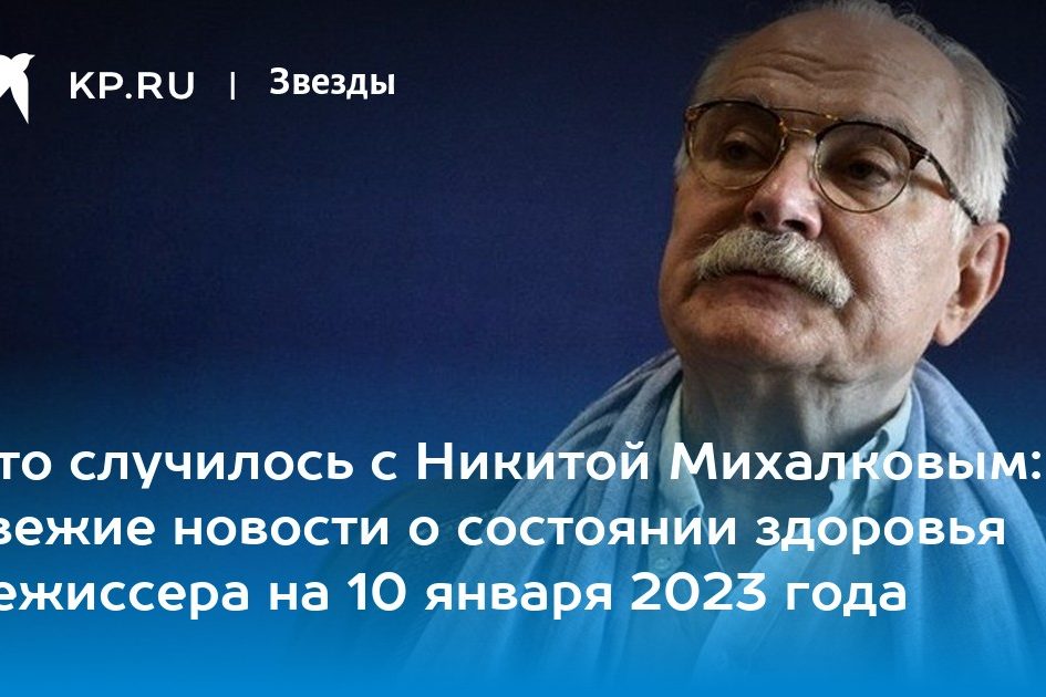 Что случилось с Никитой Михалковым: свежие новости о состоянии здоровья режиссера на 10 января 2023 года