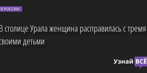 В столице Урала женщина расправилась с тремя своими детьми 26.12.2022 | Новости в России