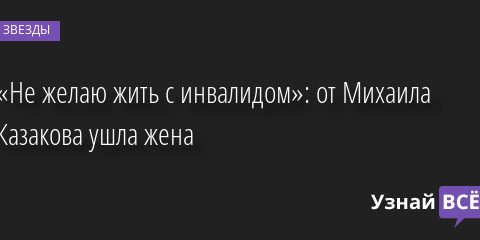 «Не желаю жить с инвалидом»: от Михаила Казакова ушла жена 09.02.2023 | Звезды, шоу-бизнес