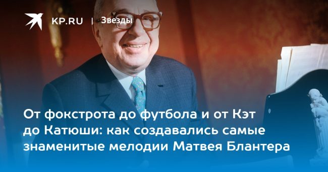 От фокстрота до футбола и от Кэт до Катюши: как создавались самые знаменитые мелодии Матвея Блантера