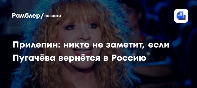 Прилепин: никто не заметит, если Пугачёва вернётся в Россию