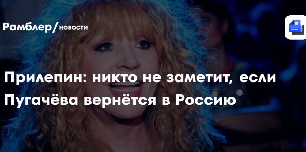 Прилепин: никто не заметит, если Пугачёва вернётся в Россию
