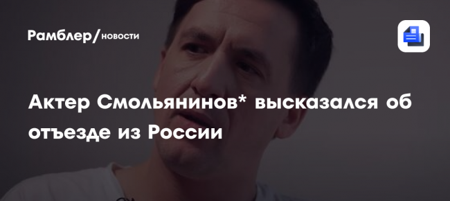 «Получило огромный резонанс»: актер Смольянинов* высказался об отъезде из России