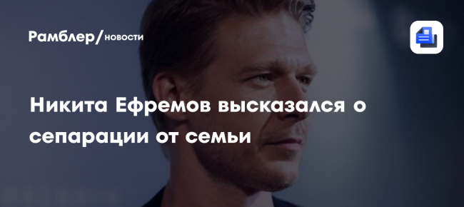 Никита Ефремов высказался о сепарации от семьи