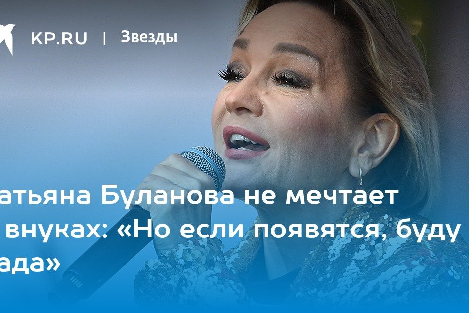 Татьяна Буланова не мечтает о внуках: «Но если появятся, буду