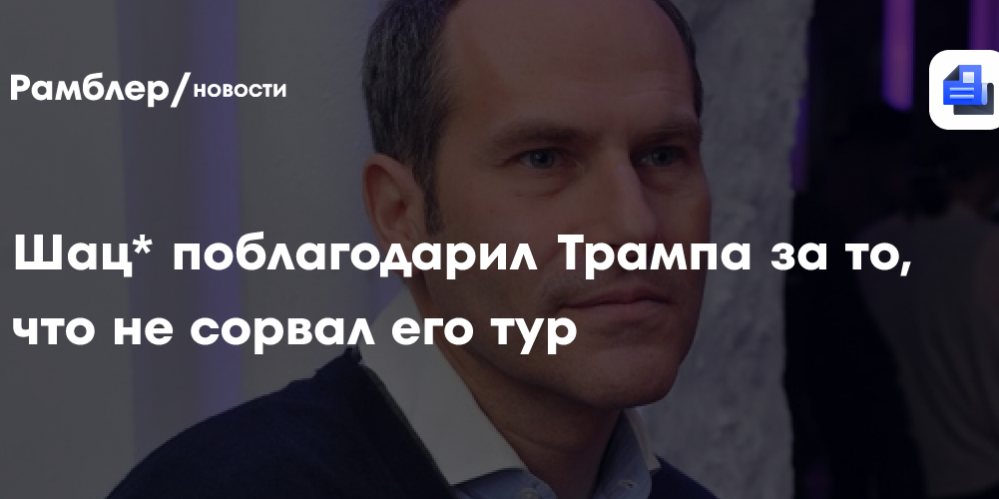 Шац* поблагодарил Трампа за то, что не сорвал его тур