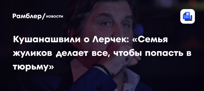 Кушанашвили о Лерчек: «Семья жуликов делает все, чтобы попасть в