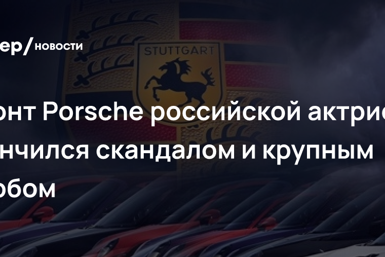 Ремонт Porsche российской актрисы закончился скандалом и крупным ущербом